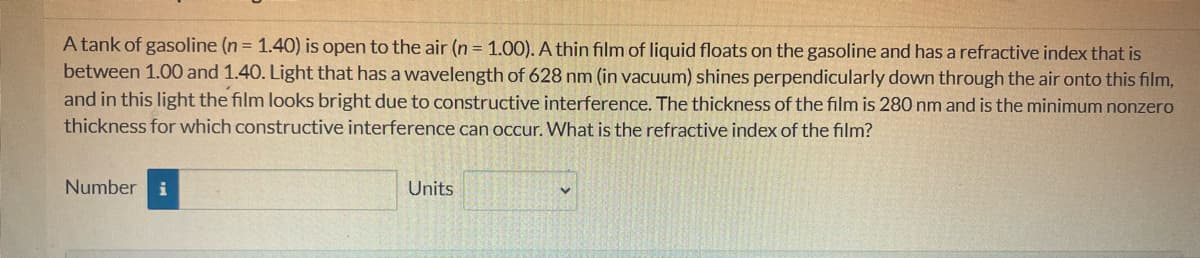 A tank of gasoline (n = 1.40) is open to the air (n = 1.00). A thin film of liquid floats on the gasoline and has a refractive index that is
between 1.00 and 1.40. Light that has a wavelength of 628 nm (in vacuum) shines perpendicularly down through the air onto this film,
and in this light the film looks bright due to constructive interference. The thickness of the film is 280 nm and is the minimum nonzero
thickness for which constructive interference can occur. What is the refractive index of the film?
Number i
Units