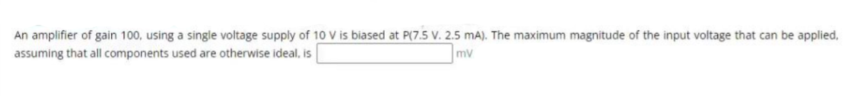 An amplifier of gain 100, using a single voltage supply of 10 V is biased at P(7.5 V. 2.5 mA). The maximum magnitude of the input voltage that can be applied,
assuming that all components used are otherwise ideal, is
mv
