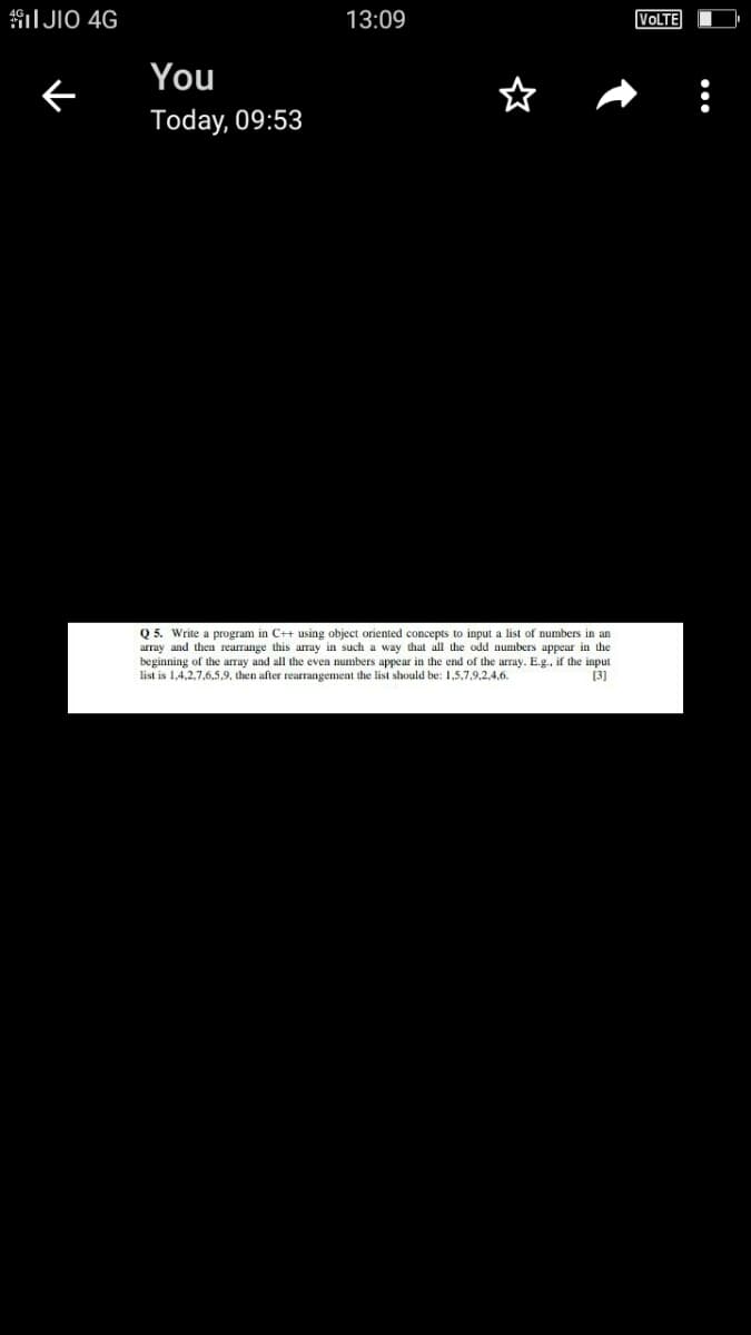 I JIO 4G
13:09
VOLTE
You
Today, 09:53
Q 5. Write a program in C++ using object oriented concepts to input a list of numbers in an
array and then rearrange this array in such a way that all the odd numbers appear in the
beginning of the array and all the even numbers appear in the end of the array. E.g., if the input
list is 1,4,2,7,6,5,9, then after rearrangement the list should be: 1,5,7,9,2,4,6.
[3]
