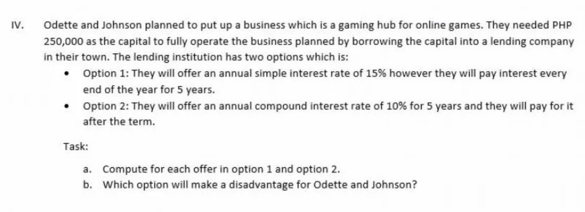 IV.
Odette and Johnson planned to put up a business which is a gaming hub for online games. They needed PHP
250,000 as the capital to fully operate the business planned by borrowing the capital into a lending company
in their town. The lending institution has two options which is:
Option 1: They will offer an annual simple interest rate of 15% however they will pay interest every
end of the year for 5 years.
Option 2: They will offer an annual compound interest rate of 10% for 5 years and they will pay for it
after the term.
Task:
a. Compute for each offer in option 1 and option 2.
b. Which option will make a disadvantage for Odette and Johnson?
