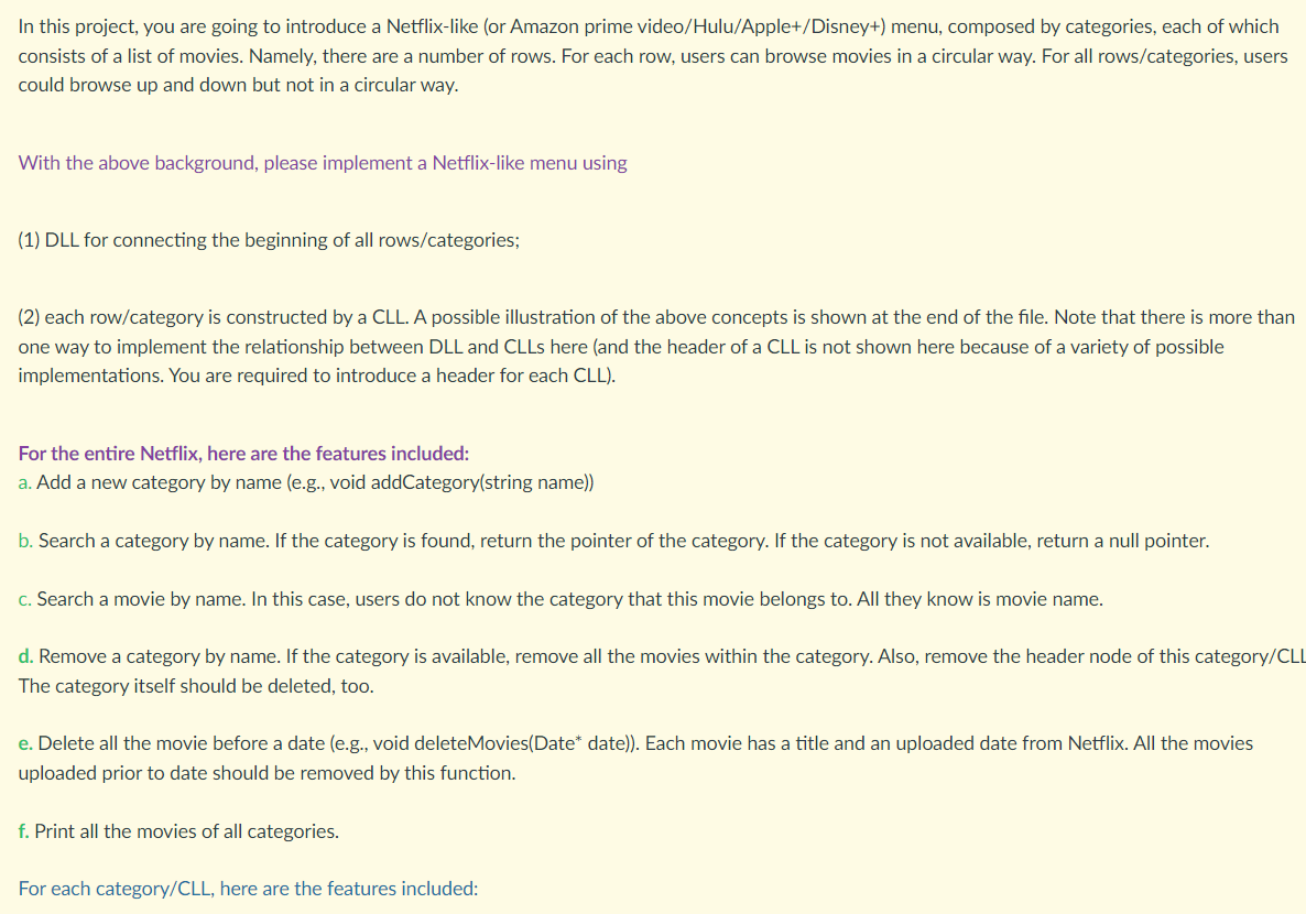 In this project, you are going to introduce a Netflix-like (or Amazon prime video/Hulu/Apple+/Disney+) menu, composed by categories, each of which
consists of a list of movies. Namely, there are a number of rows. For each row, users can browse movies in a circular way. For all rows/categories, users
could browse up and down but not in a circular way.
With the above background, please implement a Netflix-like menu using
(1) DLL for connecting the beginning of all rows/categories;
(2) each row/category is constructed by a CLL. A possible illustration of the above concepts is shown at the end of the file. Note that there is more than
one way to implement the relationship between DLL and CLLS here (and the header of a CLL is not shown here because of a variety of possible
implementations. You are required to introduce a header for each CLL).
For the entire Netflix, here are the features included:
a. Add a new category by name (e.g., void addCategory(string name))
b. Search a category by name. If the category is found, return the pointer of the category. If the category is not available, return a null pointer.
c. Search a movie by name. In this case, users do not know the category that this movie belongs to. All they know is movie name.
d. Remove a category by name. If the category is available, remove all the movies within the category. Also, remove the header node of this category/CL
The category itself should be deleted, too.
e. Delete all the movie before a date (e.g., void deleteMovies(Date* date)). Each movie has a title and an uploaded date from Netflix. All the movies
uploaded prior to date should be removed by this function.
f. Print all the movies of all categories.
For each category/CLL, here are the features included:
