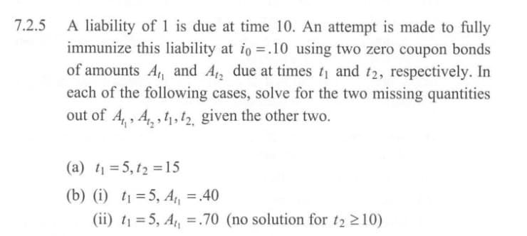 7.2.5
A liability of 1 is due at time 10. An attempt is made to fully
immunize this liability at io =.10 using two zero coupon bonds
of amounts A, and A₁₂ due at times t₁ and t2, respectively. In
each of the following cases, solve for the two missing quantities
out of A, A,,,, given the other two.
(a) t₁ =5, t2=15
(b) (i) t₁ =5, A₁₁ = .40
(ii) t₁ =5, A₁₁ =.70 (no solution for t₂ ≥10)