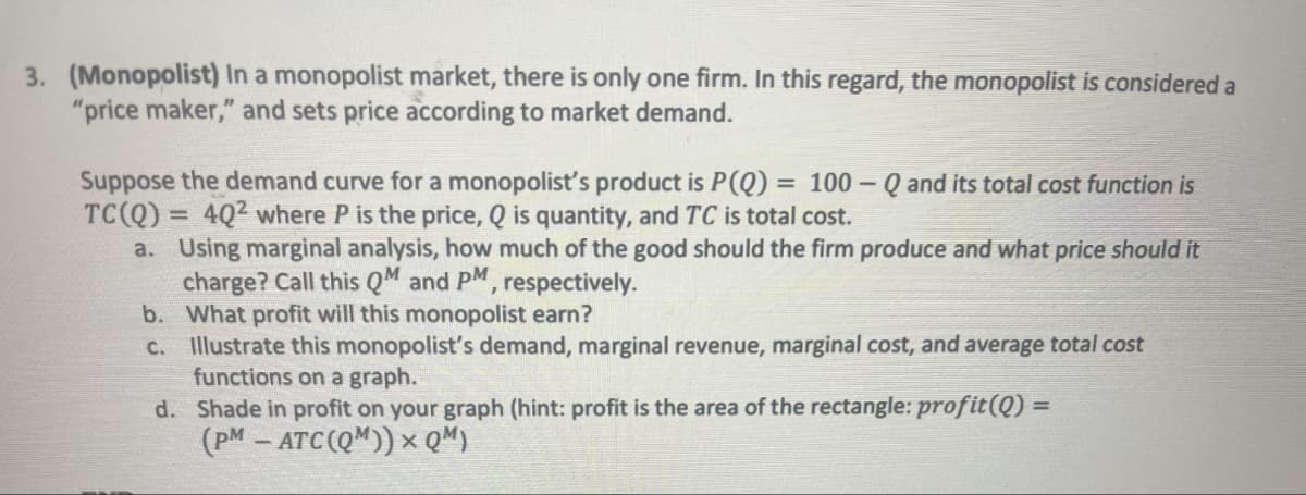 3. (Monopolist) In a monopolist market, there is only one firm. In this regard, the monopolist is considered a
"price maker," and sets price according to market demand.
Suppose the demand curve for a monopolist's product is P(Q) = 100-Q and its total cost function is
TC(Q) = 4Q2 where P is the price, Q is quantity, and TC is total cost.
a. Using marginal analysis, how much of the good should the firm produce and what price should it
charge? Call this QM and PM, respectively.
b. What profit will this monopolist earn?
c. Illustrate this monopolist's demand, marginal revenue, marginal cost, and average total cost
functions on a graph.
d. Shade in profit on your graph (hint: profit is the area of the rectangle: profit(Q) =
(PM-ATC (QM))× Q³)