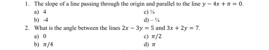 1. The slope of a line passing through the origin and parallel to the line y – 4x + n = 0.
a) 4
c) ¼
b) -4
d) – ¼
2. What is the angle between the lines 2x – 3y = 5 and 3x + 2y = 7.
a) 0
c) π/2
b) π/4
d) n
