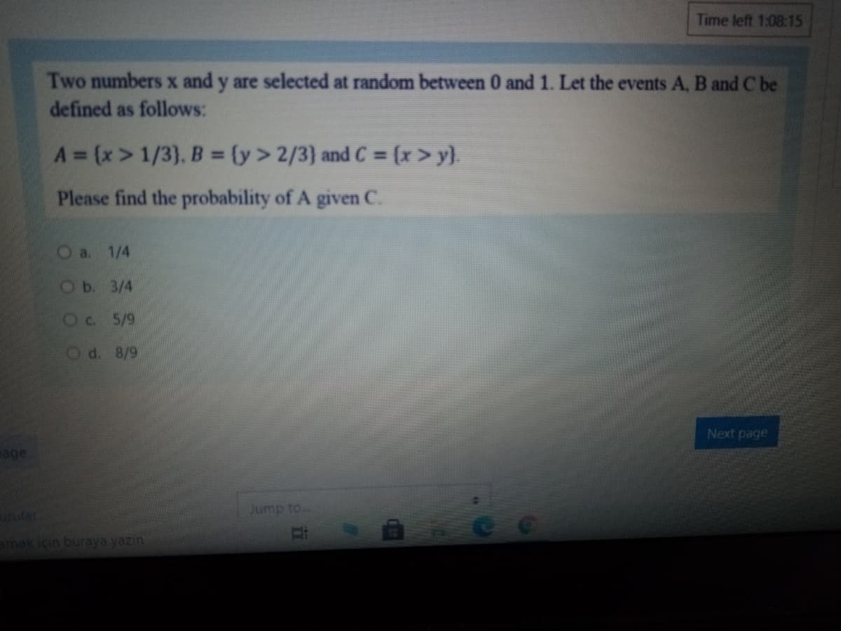 Time left 1:08:15
Two numbersx and y are selected at random between 0 and 1. Let the events A, B and C be
defined as follows:
A (x> 1/3), B = (y> 2/3} and C = (x>y).
Please find the probability of A given C.
О a. 1/4
OБ. 3/4
Oc. 5/9
Od. 8/9
Next page
age
Jump to..
unular
amek için buraya yazın
