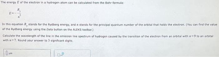 The energy E of the electron in a hydrogen atom can be calculated from the Bohr formula:
In this equation R, stands for the Rydberg energy, and n stands for the principal quantum number of the orbital that holds the electron. (You can find the value
of the Rydberg energy using the Data button on the ALEKS toolbar.)
Calculate the wavelength of the line in the emission line spectrum of hydrogen caused by the transition of the electron from an orbital with #9 to an orbital
with n 7. Round your answer to 3 significant digits.
0
m