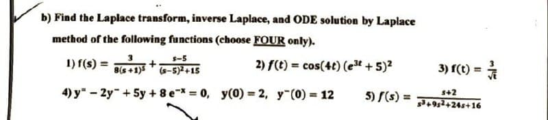 b) Find the Laplace transform, inverse Laplace, and ODE solution by Laplace
method of the following functions (choose FOUR only).
1) f(s) =
2) f(t) = cos(4t) (e³t + 5)²
$-5
8(s+1)5
(s-5)²+15
4) y2y + 5y + 8 e* = 0, y(0) = 2, y (0) = 12
+
3) f(t) = /
$+2
5) f(s) = s3+952+24s+16