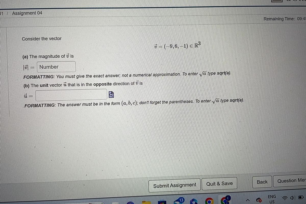 31
Assignment 04
Consider the vector
(a) The magnitude of vis
Number
7 – (-9,6, –1) ≤ R}
FORMATTING: You must give the exact answer, not a numerical approximation. To enter ✔va type sqrt(a).
(b) The unit vector ū that is in the opposite direction of 7 is
FORMATTING: The answer must be in the form (a, b,c); don't forget the parentheses. To enter va type sqrt(a).
Submit Assignment
13
Quit & Save
C
Remaining Time: 09:45
Back
ENG
US
Question Mer