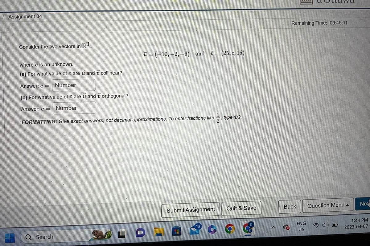 Assignment 04
Consider the two vectors in R3.
where is an unknown.
(a) For what value of care and collinear?
Answer: c= Number
(b) For what value of c are u and u orthogonal?
Answer: c = Number
ū – (–10, –2, –6) and 7 = (25, c, 15)
FORMATTING: Give exact answers, not decimal approximations. To enter fractions like –, type 1/2.
QSearch
Submit Assignment
13
Quit & Save
O
Remaining Time: 09:45:11
Back
ENG
US
Question Menu
A
Ne
1:44 PM
2023-04-07