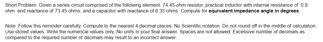 Short Problem: Given a series circuit comprised of the following element: 74.45-ohm resistor, practical inductor with internal resistance of 0.9
ohm and reactance of 73.45 ohms; and a capacitor with reactance of 8.35 ohms. Compute for equivalent impedance angle in degrees.
Note: Follow this reminder carefully. Compute to the nearest 4 decimal places. No Scientific notation. Do not round off in the middle of calculation.
Use stored values. Write the numerical values only. No units in your final answer. Spaces are not allowed. Excessive number of decimals as
compared to the required number of decimals may result to an incorrect answer.
