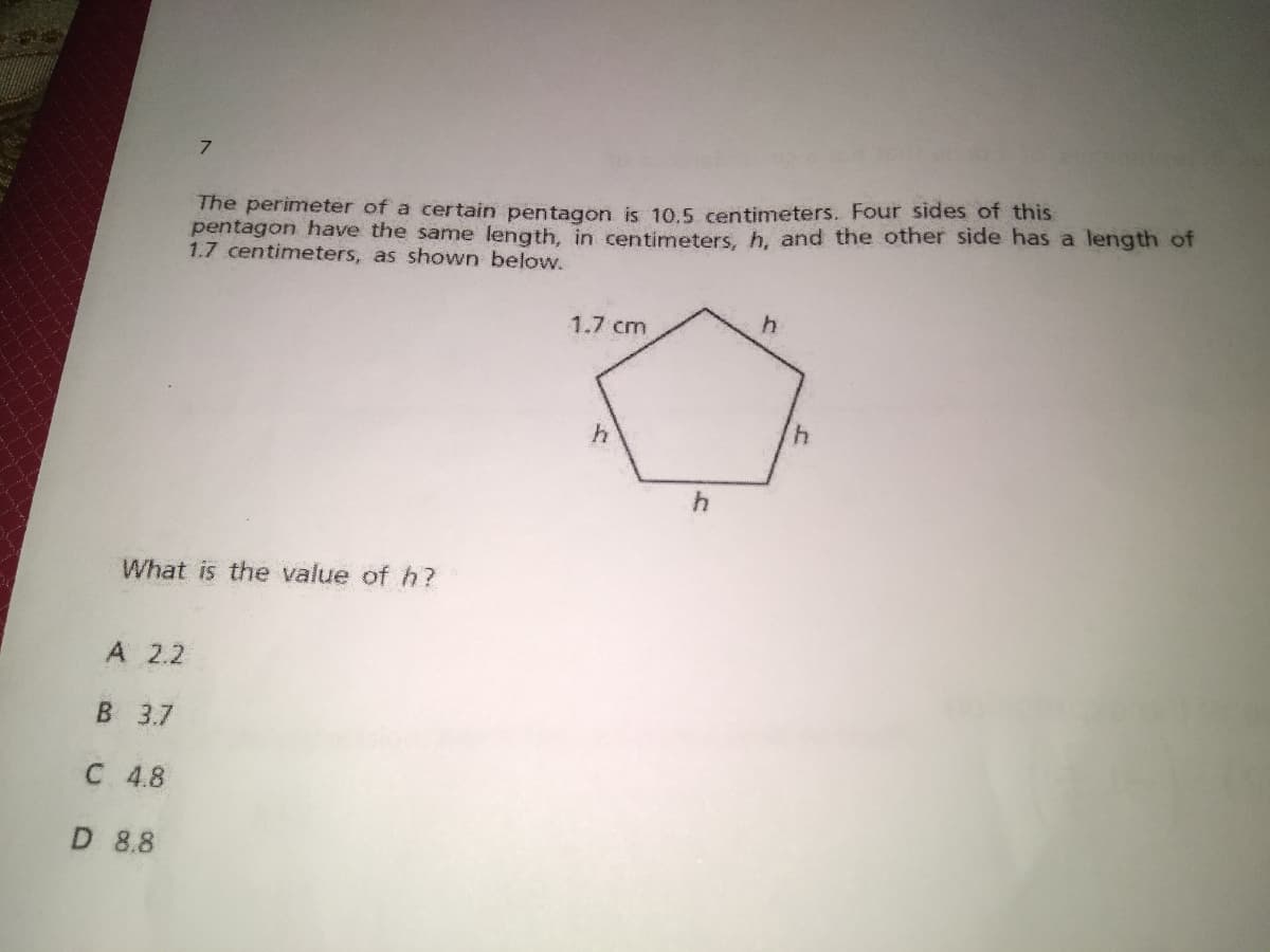 7.
The perimeter of a certain pentagon is 10.5 centimeters. Four sides of this
pentagon have the same length, in centimeters, h, and the other side has a length of
1.7 centimeters, as shown below.
1.7 cm
4.
What is the value of h?
A 2.2
B 3.7
C 4.8
D 8.8
