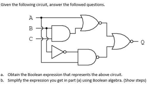 Given the following circuit, answer the followed questions.
A
C
a. Obtain the Boolean expression that represents the above circuit.
b. Simplify the expression you get in part (a) using Boolean algebra. (Show steps)
