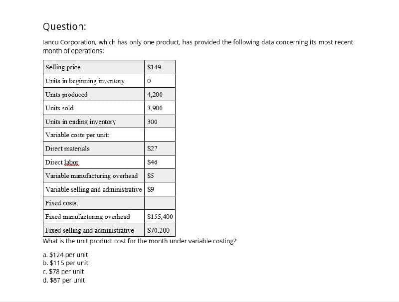 Question:
lancu Corporation, which has only one product, has provided the following data concerning its most recent
month of operations:
Selling price
$149
Units in beginning inventory
0
Units produced
4,200
Units sold
3,900
Units in ending inventory
300
Variable costs per unit:
Direct materials
$27
Direct labor
$46
Variable manufacturing overhead $5
Variable selling and administrative $9
Fixed costs:
Fixed manufacturing overhead
$155,400
Fixed selling and administrative
$70.200
What is the unit product cost for the month under variable costing?
a. $124 per unit
b. $115 per unit
c. $78 per unit
d. $87 per unit