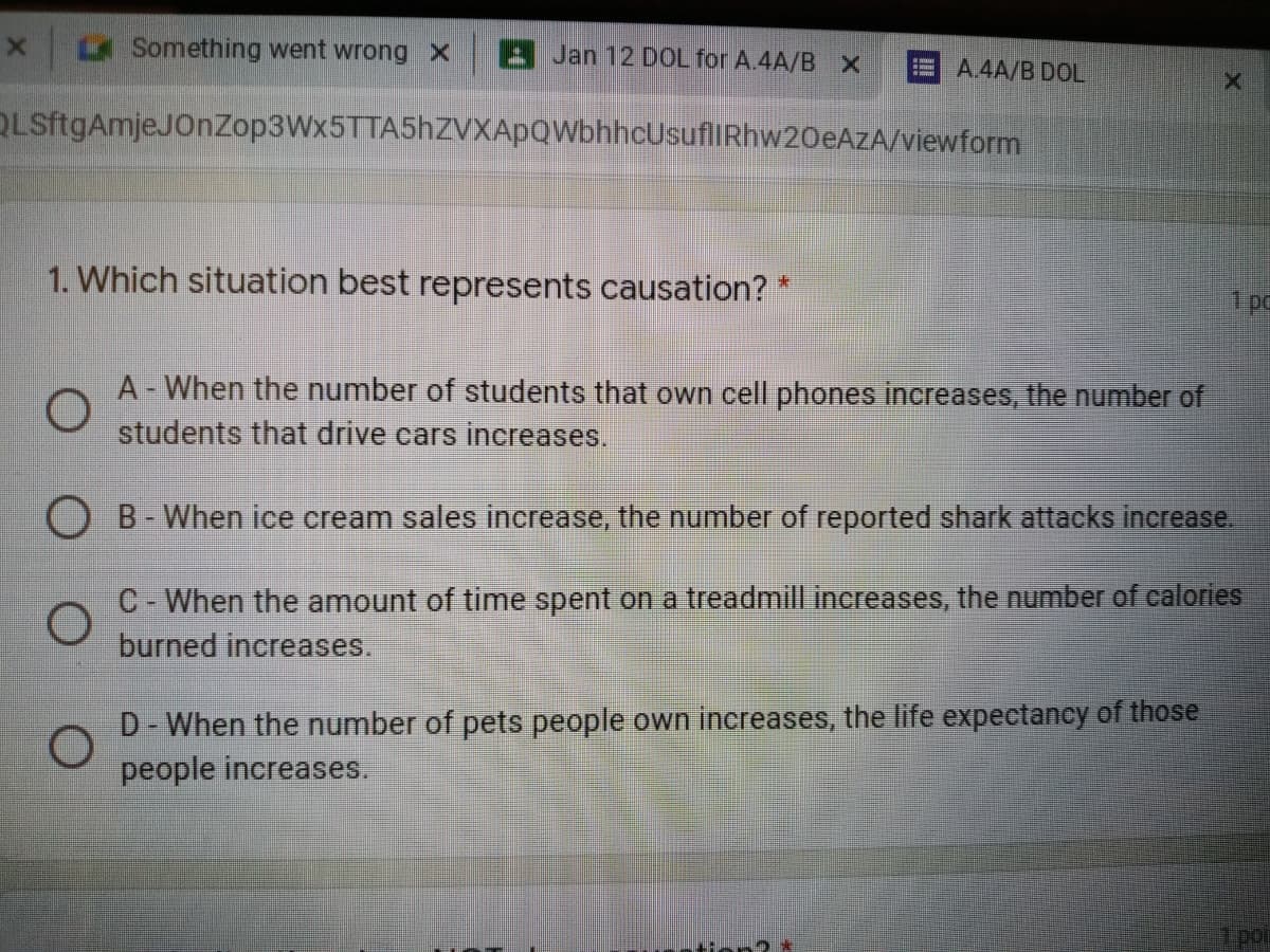 Something went wrong X
A Jan 12 DOL for A.4A/B X
E A.4A/B DOL
QLSftgAmjeJOnZop3Wx5TTA5hZVXApQWbhhcUsuflIRhw20eAzA/viewform
1. Which situation best represents causation? *
1 pc
A - When the number of students that own cell phones increases, the number of
students that drive cars increases.
O B-When ice cream sales increase, the number of reported shark attacks increase.
C- When the amount of time spent on a treadmill increases, the number of calories
burned increases.
D- When the number of pets people own increases, the life expectancy of those
people increases.
por
