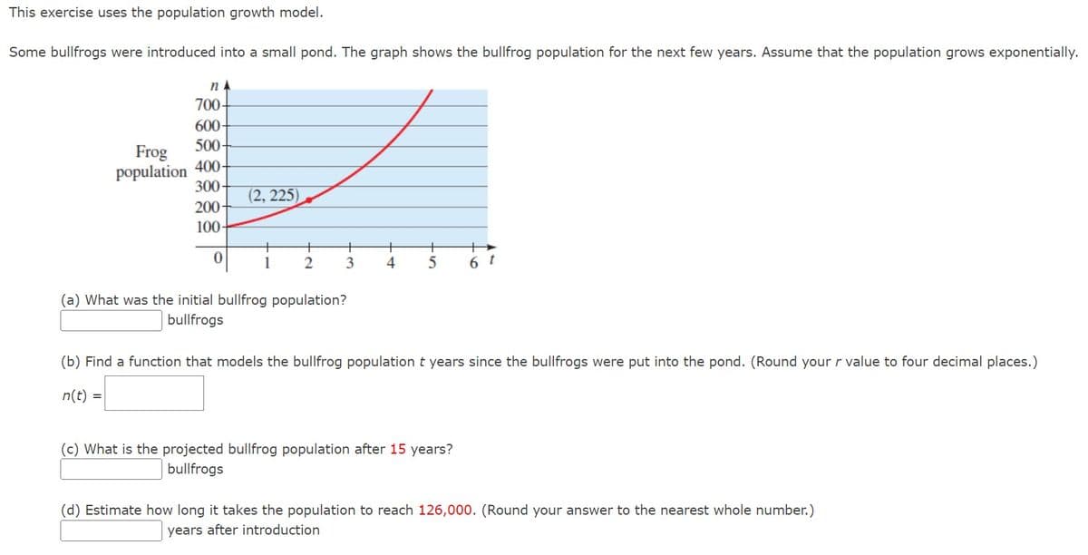 This exercise uses the population growth model.
Some bullfrogs were introduced into a small pond. The graph shows the bullfrog population for the next few years. Assume that the population grows exponentially.
NA
700-
600-
500-
Frog
population 400-
300-
200-
100-
0
(2, 225)
+
1
+
2
+
3
(a) What was the initial bullfrog population?
bullfrogs
+
+
+
4 5 6
t
(b) Find a function that models the bullfrog population t years since the bullfrogs were put into the pond. (Round your r value to four decimal places.)
n(t) =
(c) What is the projected bullfrog population after 15 years?
bullfrogs
(d) Estimate how long it takes the population to reach 126,000. (Round your answer to the nearest whole number.)
years after introduction