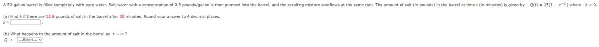 A 50-gallon barrel is filled completely with pure water. Salt water with a concentration of 0.3 pounds/gallon is then pumped into the barrel, and the resulting mixture overflows at the same rate. The amount of salt (in pounds) in the barrel at time t (in minutes) is given by Q(t) = 15(1 - e-kt) where k > 0.
(a) Find k if there are 12.5 pounds of salt in the barrel after 30 minutes. Round your answer to 4 decimal places.
k=
(b) What happens to the amount of salt in the barrel as t→ ∞0 ?
Q→ ---Select--- ✓