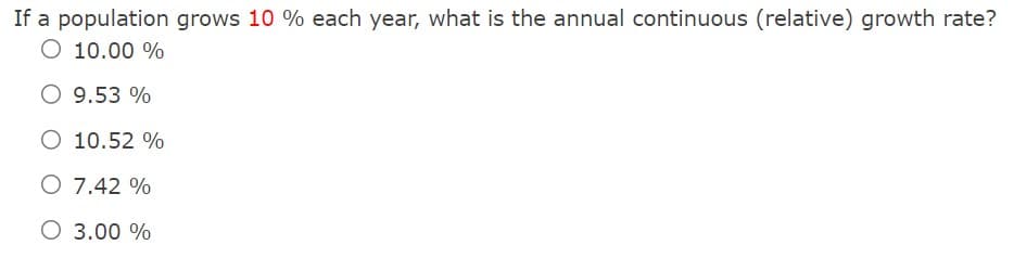 If a population grows 10 % each year, what is the annual continuous (relative) growth rate?
O 10.00 %
O 9.53 %
O 10.52 %
O 7.42 %
O 3.00 %