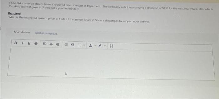 Flute Ltd. common shares have a required rate of return of 18 percent. The company anticipates paying a dividend of $110 for the next four years, after which
the dividend will grow at 7 percent a year indefinitely
Required
What is the expected current price of Flute Ltd common shares? Show calculations to support your answer.
Short Answer Toobar navigation
BIVS F
11
"