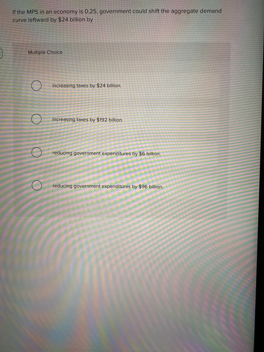 If the MPS in an economy is 0.25, government could shift the aggregate demand
curve leftward by $24 billion by
Multiple Choice
increasing taxes by $24 billion.
increasing taxes by $192 billion.
reducing government expenditures by $6 billion.
reducing government expenditures by $96 billion.

