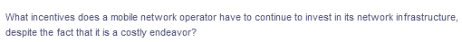 What incentives does a mobile network operator have to continue to invest in its network infrastructure,
despite the fact that it is a costly endeavor?

