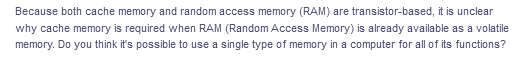 Because both cache memory and random access memory (RAM) are transistor-based, it is unclear
why cache memory is required when RAM (Random Access Memory) is already available as a volatile
memory. Do you think it's possible to use a single type of memory in a computer for all of its functions?
