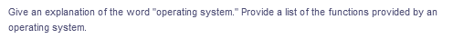 Give an explanation of the word "operating system." Provide a list of the functions provided by an
operating system.
