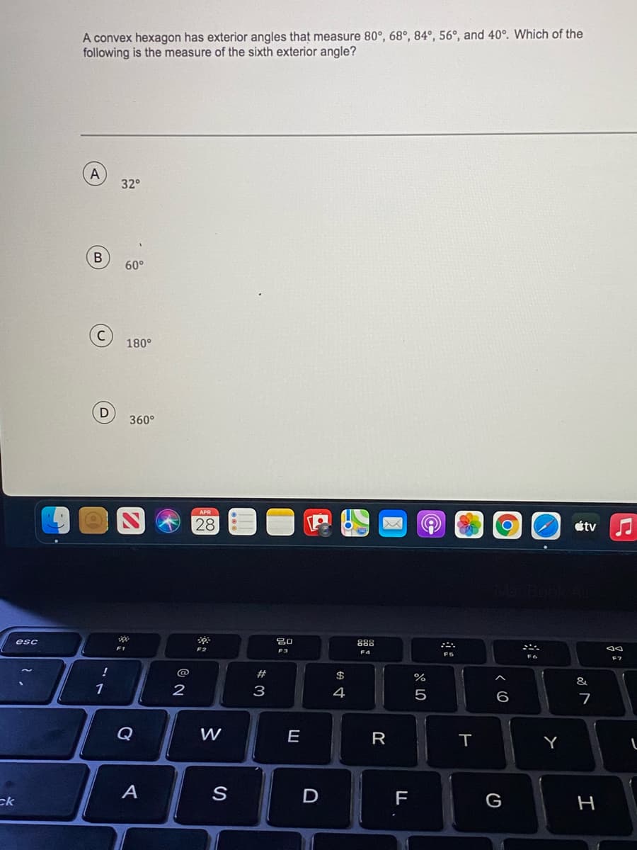A convex hexagon has exterior angles that measure 80°, 68°, 84°, 56°, and 40°. Which of the
following is the measure of the sixth exterior angle?
A
32°
60°
180°
360°
APR
28
étv
esc
80
88
F2
F3
FS
!
@
#
$
&
1
2
3
4
5
6
Q
E
Y
A
F
G
ck
H
