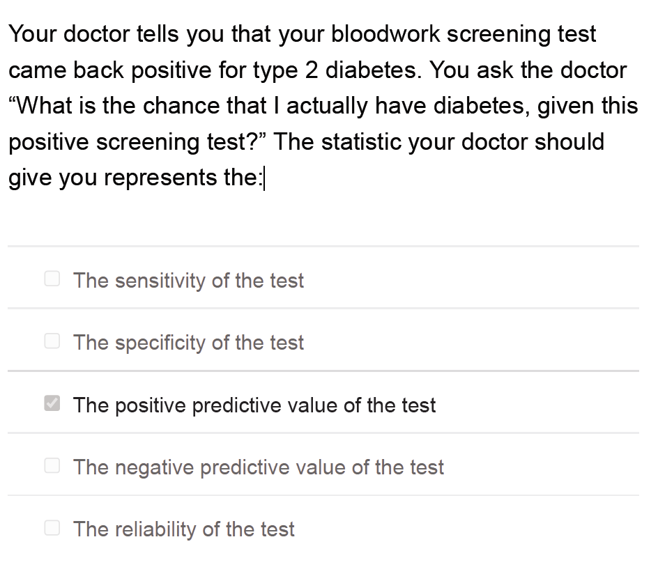 Your doctor tells you that your bloodwork screening test
came back positive for type 2 diabetes. You ask the doctor
"What is the chance that I actually have diabetes, given this
positive screening test?" The statistic your doctor should
give you represents the:
O The sensitivity of the test
O The specificity of the test
The positive predictive value of the test
O The negative predictive value of the test
O The reliability of the test
