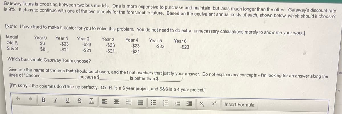 Gateway Tours is choosing between two bus models. One is more expensive to purchase and maintain, but lasts much longer than the other. Gateway's discount rate
is 9%. It plans to continue with one of the two models for the foreseeable future. Based on the equivalent annual costs of each, shown below, which should it choose?
[Note: I have tried to make it easier for you to solve this problem. You do not need to do extra, unnecessary calculations merely to show me your work.]
Model
Year 0
Year 1
Year 2
Year 3
-$23
-$21
Year 4
Year 5
Year 6
Old R
S &S
$0
-$23
-$21
-$23
-$21
-$23
-$21
-$23
-$23
$0
Which bus should Gateway Tours choose?
Give me the name of the bus that should be chosen, and the final numbers that justify your answer. Do not explain any concepts - I'm looking for an answer along the
lines of "Choose
because $
is better than $
[I'm sorry if the columns don't line up perfectly. Old R. is a 6 year project, and S&S is a 4 year project.]
B
I
X,
Insert Formula
