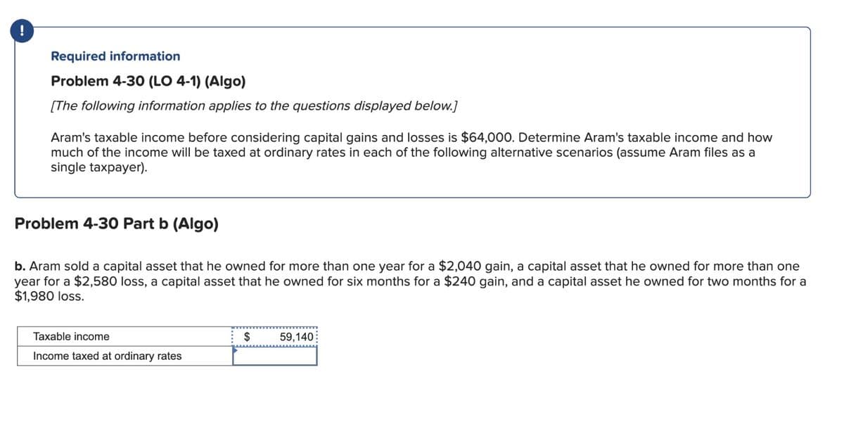 Required information
Problem 4-30 (LO 4-1) (Algo)
[The following information applies to the questions displayed below.]
Aram's taxable income before considering capital gains and losses is $64,000. Determine Aram's taxable income and how
much of the income will be taxed at ordinary rates in each of the following alternative scenarios (assume Aram files as a
single taxpayer).
Problem 4-30 Part b (Algo)
b. Aram sold a capital asset that he owned for more than one year for a $2,040 gain, a capital asset that he owned for more than one
year for a $2,580 loss, a capital asset that he owned for six months for a $240 gain, and a capital asset he owned for two months for a
$1,980 loss.
Taxable income
Income taxed at ordinary rates
$
59,140