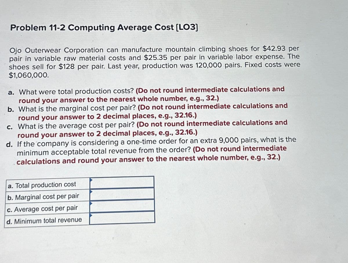 Problem 11-2 Computing Average Cost [LO3]
Ojo Outerwear Corporation can manufacture mountain climbing shoes for $42.93 per
pair in variable raw material costs and $25.35 per pair in variable labor expense. The
shoes sell for $128 per pair. Last year, production was 120,000 pairs. Fixed costs were
$1,060,000.
a. What were total production costs? (Do not round intermediate calculations and
round your answer to the nearest whole number, e.g., 32.)
b. What is the marginal cost per pair? (Do not round intermediate calculations and
round your answer to 2 decimal places, e.g., 32.16.)
c. What is the average cost per pair? (Do not round intermediate calculations and
round your answer to 2 decimal places, e.g., 32.16.)
d. If the company is considering a one-time order for an extra 9,000 pairs, what is the
minimum acceptable total revenue from the order? (Do not round intermediate
calculations and round your answer to the nearest whole number, e.g., 32.)
a. Total production cost
b. Marginal cost per pair
c. Average cost per pair
d. Minimum total revenue