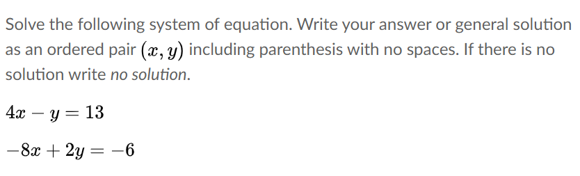 Solve the following system of equation. Write your answer or general solution
as an ordered pair (x, y) including parenthesis with no spaces. If there is no
solution write no solution.
4а — у — 13
-
-8x + 2y = -6
%3|
