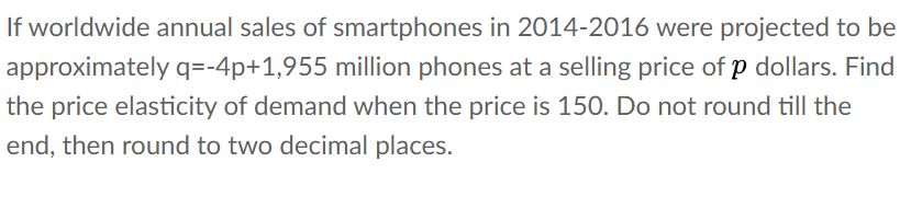 If worldwide annual sales of smartphones in 2014-2016 were projected to be
approximately q=-4p+1,955 million phones at a selling price of p dollars. Find
the price elasticity of demand when the price is 150. Do not round till the
end, then round to two decimal places.
