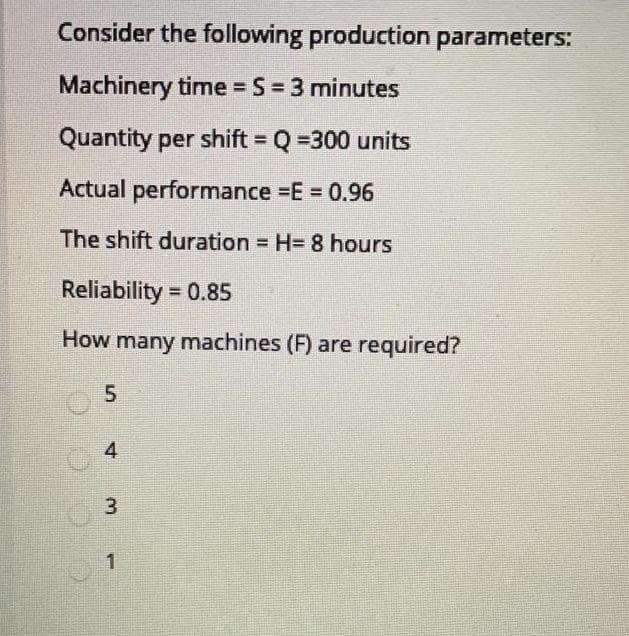 Consider the following production parameters:
Machinery time S = 3 minutes
Quantity per shift Q =300 units
%3D
Actual performance =E = 0.96
The shift duration H= 8 hours
Reliability = 0.85
How many machines (F) are required?
4
3.
1
