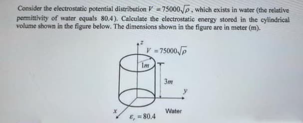 Consider the electrostatic potential distribution V = 75000p, which exists in water (the relative
permittivity of water equals 80.4). Calculate the electrostatic energy stored in the cylindrical
volume shown in the figure below. The dimensions shown in the figure are in meter (m).
V =75000P
Im
Зт
Water
E, = 80.4
