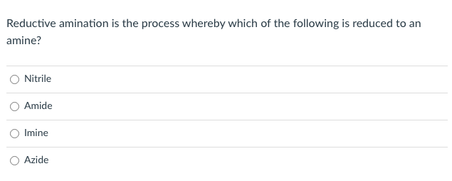 **Question:**
Reductive amination is the process whereby which of the following is reduced to an amine?

**Options:**
- Nitrile
- Amide
- Imine
- Azide

Please select one of the above options.

**Explanation:**
Reductive amination is a chemical process in which an imine is reduced to form an amine. This reaction is commonly used in the synthesis of primary, secondary, and tertiary amines and involves the conversion of a carbonyl compound (such as an aldehyde or ketone) and ammonia or an amine, forming an imine intermediate which is then reduced to an amine.