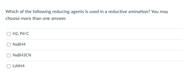 **Question:**

Which of the following reducing agents is used in a reductive amination? You may choose more than one answer.

**Options:**

- [ ] H2, Pd/C
- [ ] NaBH4
- [ ] NaBH3CN
- [ ] LiAlH4

**Explanation:**
Reductive amination is a process in organic chemistry where a carbonyl compound is converted into an amine through a reduction step. This process involves the formation of an imine or iminium ion intermediate, which is subsequently reduced to form the corresponding amine. Suitable reducing agents are crucial for the efficiency and success of the reaction. Common reducing agents for reductive amination include:

1. **Sodium Cyanoborohydride (NaBH3CN):**
   - Preferred due to its mild reducing properties which specifically reduce imines and iminium ions without affecting other functional groups.

2. **Hydrogen (H2) with Palladium on Carbon (Pd/C):**
   - Effective for the catalytic hydrogenation of imines; however, it is not as commonly used as NaBH3CN due to potential over-reduction or need for harsher conditions.

When preparing for this topic, it is essential to understand the role of each reducing agent and their applicability depending on the substrate and desired product.