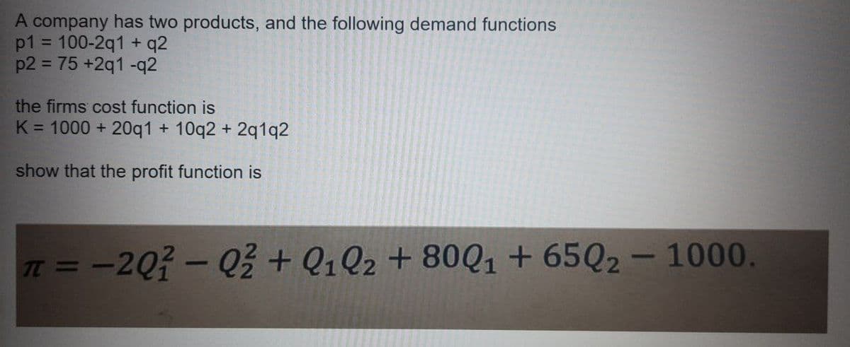 A company has two products, and the following demand functions
p1 = 100-2q1 + q2
p2 = 75 +2q1 -q2
the firms cost function is
K = 1000 + 20q1 + 10q2 + 2q1q2
show that the profit function is
n = -20- Q% + Q1Q2 + 80Q1 + 65Q2 – 1000.
|
