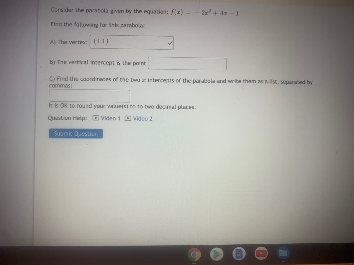 Consider the parabola given by the equation: f(x) =
- 2x2 + 4x -1
Find the following for this parabola:
A) The vertex: (1,1)
B) The vertical intercept is the point
C) Find the coordinates of the two x intercepts of the parabola and write them as a list, separated by
commas:
It is OK to round your value(s) to to two decimal places.
Question Help: D Video 1 D Video 2
Submit Question
