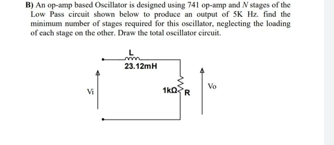 B) An op-amp based Oscillator is designed using 741 op-amp and N stages of the
Low Pass circuit shown below to produce an output of 5K Hz. find the
minimum number of stages required for this oscillator, neglecting the loading
of each stage on the other. Draw the total oscillator circuit.
L
23.12mH
Vo
Vi
1kQ
R
