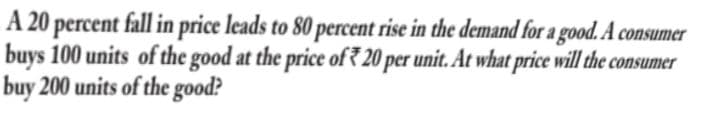 A 20 percent fall in price leads to 80 percent rise in the demand for a good. A consumer
buys 100 units of the good at the price of7 20 per unit. At what price will the consumer
buy 200 units of the good?
