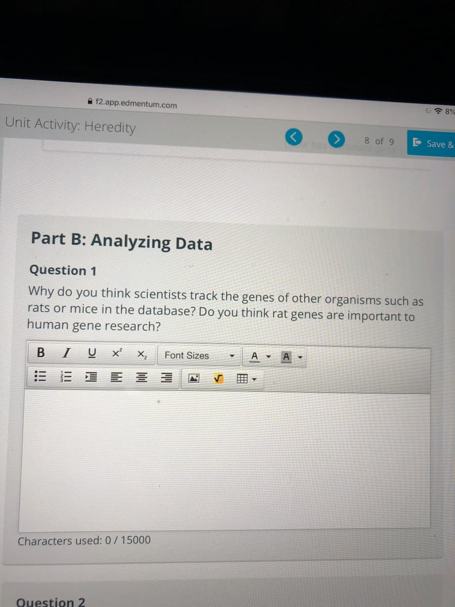 A f2.app.edmentum.com
Unit Activity: Heredity
has
8 of 9
ninant
D Save &
Part B: Analyzing Data
Question 1
Why do you think scientists track the genes of other organisms such as
rats or mice in the database? Do you think rat genes are important to
human gene research?
I
U
X,
Font Sizes
A
曲
Characters used: 0/15000
Question 2
B!!
