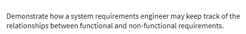 Demonstrate how a system requirements engineer may keep track of the
relationships between functional and non-functional requirements.
