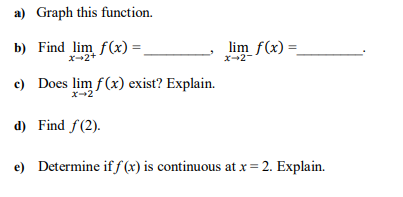 a) Graph this function.
b) Find lim f(x) =,
lim f(x) =.
x-2-
X-2+
c) Does lim f(x) exist? Explain.
x2
d) Find f(2).
e) Determine if f (x) is continuous at x = 2. Explain.
