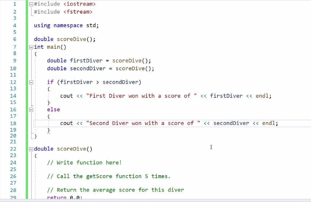 1
O#include <iostream>
#include <fstream>
using namespace std;
6.
double scoreDive();
7
Bint main()
8.
{
double firstDiver = scoreDive();
double secondDiver = scoreDive();
10
11
12
if (firstDiver > secondDiver)
13
{
cout <« "First Diver won with a score of " << firstDiver <« endl;
%3D
14
15
}
16
else
17
{
18
cout <« "Second Diver won with a score of " << secondDiver << endl;
19
20
21
22
Edouble scoreDive ()
I
23
{
24
// Write function here!
25
26
// Call the getScore function 5 times.
27
28
// Return the average score for this diver
29
return 0.0:
