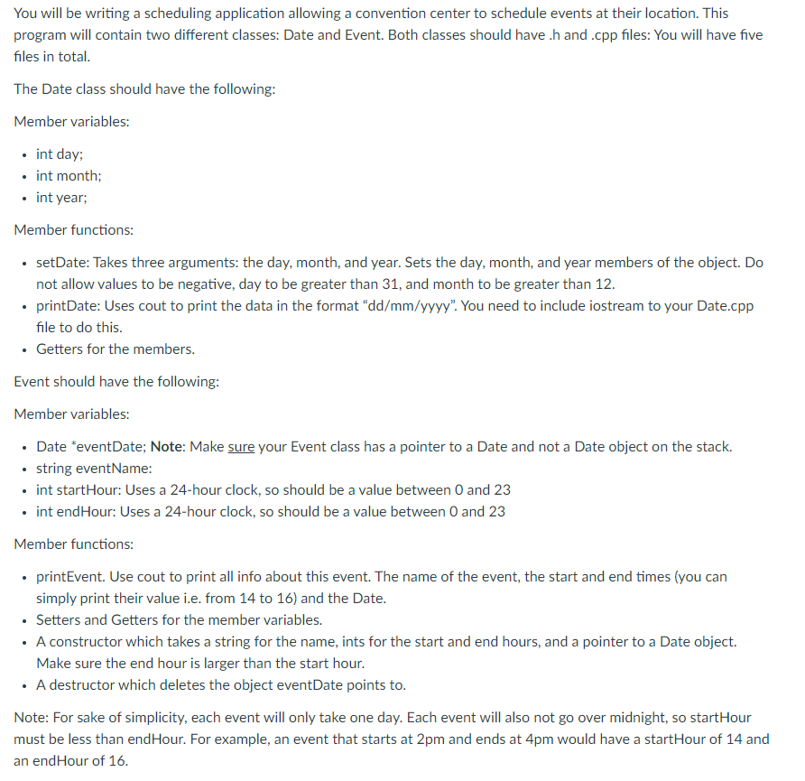 You will be writing a scheduling application allowing a convention center to schedule events at their location. This
program will contain two different classes: Date and Event. Both classes should have .h and .cpp files: You will have five
files in total.
The Date class should have the following:
Member variables:
• int day;
• int month;
• int year;
Member functions:
• setDate: Takes three arguments: the day, month, and year. Sets the day, month, and year members of the object. Do
not allow values to be negative, day to be greater than 31, and month to be greater than 12.
• printDate: Uses cout to print the data in the format "dd/mm/yyyy". You need to include iostream to your Date.cpp
file to do this.
• Getters for the members.
Event should have the following:
Member variables:
• Date *eventDate; Note: Make sure your Event class has a pointer to a Date and not a Date object on the stack.
• tring eventName:
• int startHour: Uses a 24-hour clock, so should be a value between 0 and 23
• int endHour: Uses a 24-hour clock, so should be a value between 0 and 23
Member functions:
• printEvent. Use cout to print all info about this event. The name of the event, the start and end times (you can
simply print their value i.e. from 14 to 16) and the Date.
• Setters and Getters for the member variables.
• A constructor which takes a string for the name, ints for the start and end hours, and a pointer to a Date object.
Make sure the end hour is larger than the start hour.
• A destructor which deletes the object eventDate points to.
Note: For sake of simplicity, each event will only take one day. Each event will also not go over midnight, so startHour
must be less than endHour. For example, an event that starts at 2pm and ends at 4pm would have a startHour of 14 and
an endHour of 16.
