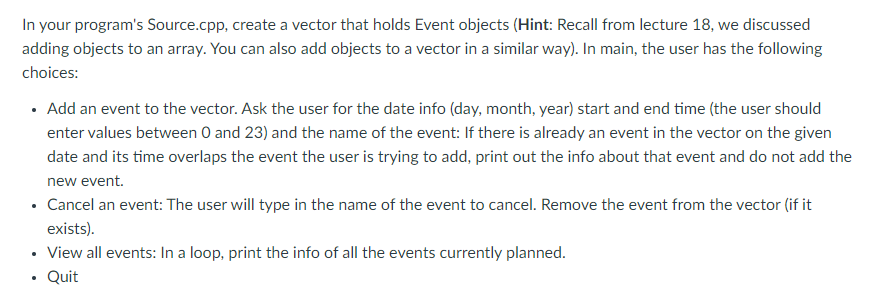 In your program's Source.cpp, create a vector that holds Event objects (Hint: Recall from lecture 18, we discussed
adding objects to an array. You can also add objects to a vector in a similar way). In main, the user has the following
choices:
• Add an event to the vector. Ask the user for the date info (day, month, year) start and end time (the user should
enter values between O and 23) and the name of the event: If there is already an event in the vector on the given
date and its time overlaps the event the user is trying to add, print out the info about that event and do not add the
new event.
• Cancel an event: The user will type in the name of the event to cancel. Remove the event from the vector (if it
exists).
View all events: In a loop, print the info of all the events currently planned.
Quit
