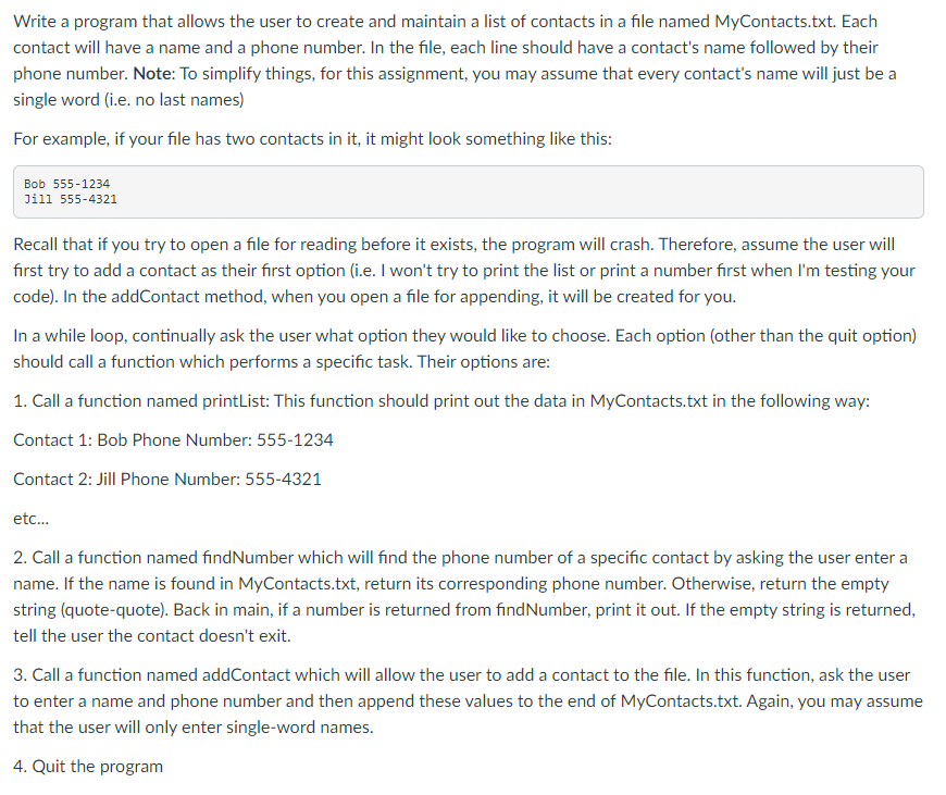 Write a program that allows the user to create and maintain a list of contacts in a file named MyContacts.txt. Each
contact will have a name and a phone number. In the file, each line should have a contact's name followed by their
phone number. Note: To simplify things, for this assignment, you may assume that every contact's name will just be a
single word (i.e. no last names)
For example, if your file has two contacts in it, it might look something like this:
Bob 555-1234
Jill 555-4321
Recall that if you try to open a file for reading before it exists, the program will crash. Therefore, assume the user will
first try to add a contact as their first option (i.e. I won't try to print the list or print a number first when I'm testing your
code). In the addContact method, when you open a file for appending, it will be created for you.
In a while loop, continually ask the user what option they would like to choose. Each option (other than the quit option)
should call a function which performs a specific task. Their options are:
1. Call a function named printList: This function should print out the data in MyContacts.txt in the following way:
Contact 1: Bob Phone Number: 555-1234
Contact 2: Jill Phone Number: 555-4321
etc.
2. Call a function named findNumber which will find the phone number of a specific contact by asking the user enter a
name. If the name is found in MyContacts.txt, return its corresponding phone number. Otherwise, return the empty
string (quote-quote). Back in main, if a number is returned from findNumber, print it out. If the empty string is returned,
tell the user the contact doesn't exit.
3. Call a function named addContact which will allow the user to add a contact to the file. In this function, ask the user
to enter a name and phone number and then append these values to the end of MyContacts.txt. Again, you may assume
that the user will only enter single-word names.
4. Quit the program
