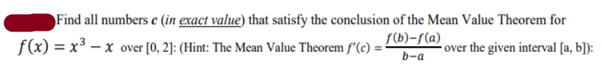 Find all numbers e (in exact value) that satisfy the conclusion of the Mean Value Theorem for
f(b)-f(a)
f(x) = x³ – x over [0, 2]: (Hint: The Mean Value Theorem f'(c) :
•over the given interval [a, b]):
b-a
