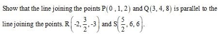 Show that the line joining the points P(0,1,2) and Q(3, 4, 8) is parallel to the
line joining the points. R -2.3 and s. 6, 6).
